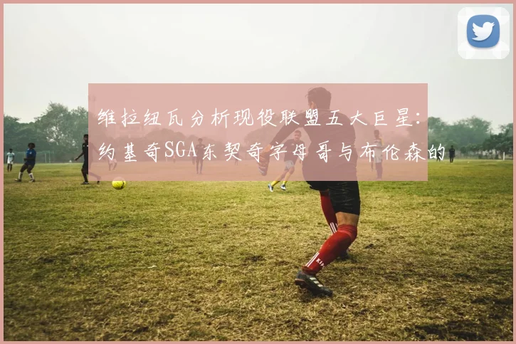 维拉纽瓦分析现役联盟五大巨星：约基奇SGA东契奇字母哥与布伦森的表现与影响