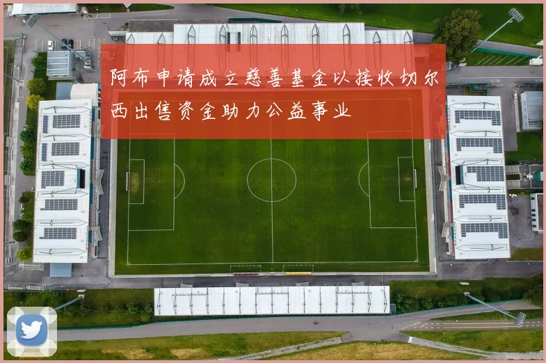 阿布申请成立慈善基金以接收切尔西出售资金助力公益事业