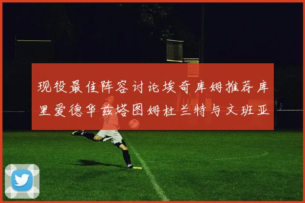 现役最佳阵容讨论埃奇库姆推荐库里爱德华兹塔图姆杜兰特与文班亚马