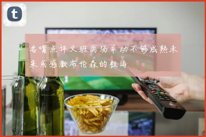 名嘴点评文班离场举动不够成熟未来或感激布伦森的教诲