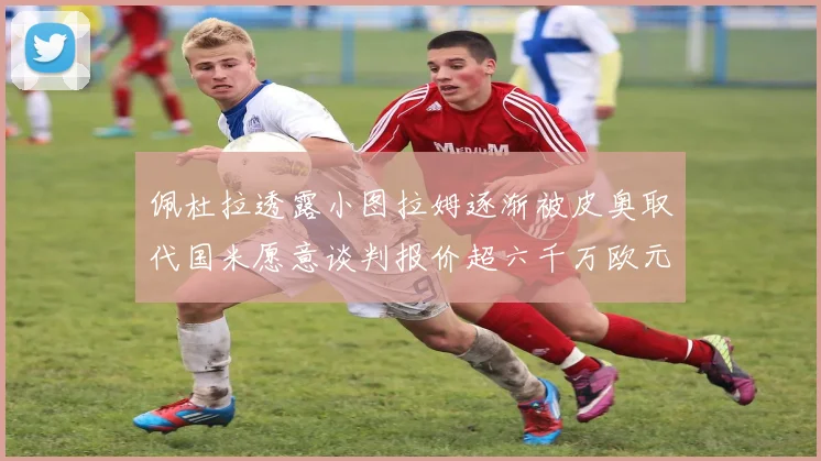 佩杜拉透露小图拉姆逐渐被皮奥取代国米愿意谈判报价超六千万欧元