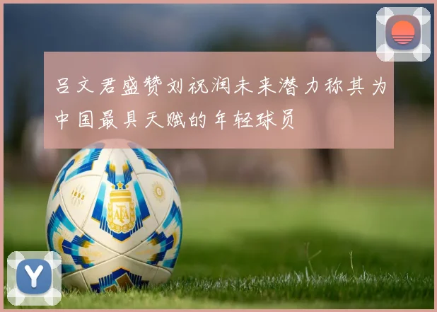 吕文君盛赞刘祝润未来潜力称其为中国最具天赋的年轻球员