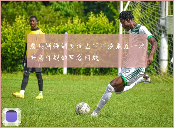 詹姆斯强调专注当下不谈最后一次并肩作战的阵容问题