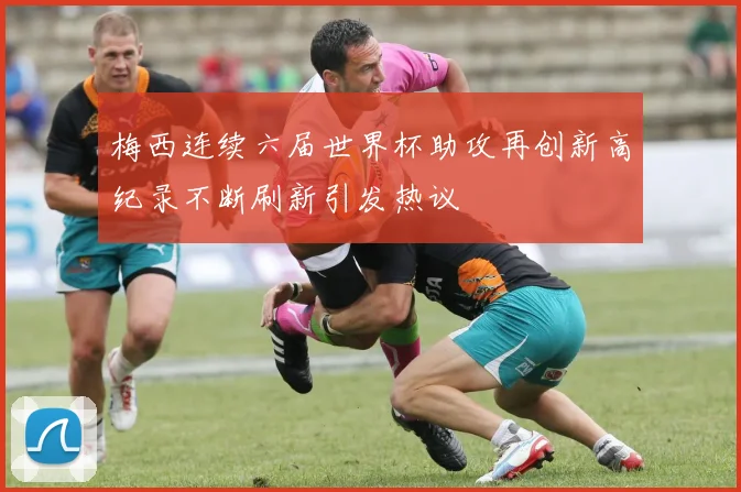 梅西连续六届世界杯助攻再创新高纪录不断刷新引发热议