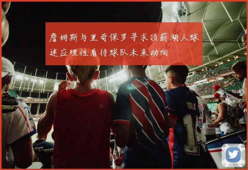 詹姆斯与里奇保罗寻求顶薪湖人球迷应理性看待球队未来动向