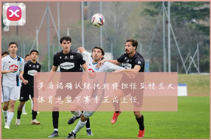 罗马诺确认琼托利将担任亚特兰大体育总监下赛季正式上任