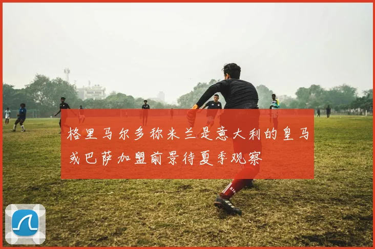 格里马尔多称米兰是意大利的皇马或巴萨加盟前景待夏季观察
