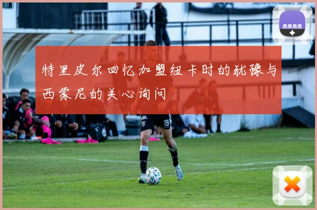 特里皮尔回忆加盟纽卡时的犹豫与西蒙尼的关心询问