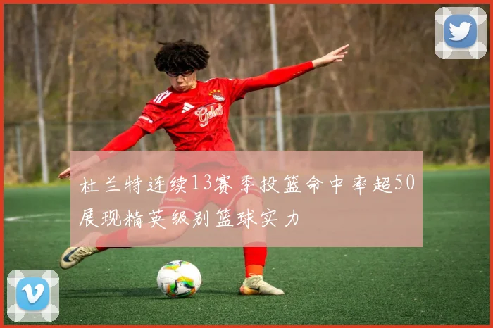杜兰特连续13赛季投篮命中率超50展现精英级别篮球实力