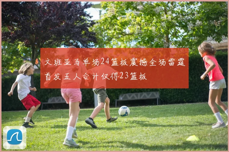 文班亚马单场24篮板震撼全场雷霆首发五人合计仅得23篮板