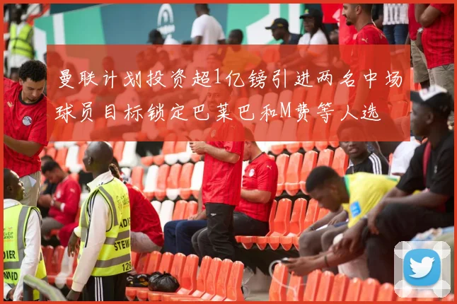 曼联计划投资超1亿镑引进两名中场球员目标锁定巴莱巴和M费等人选