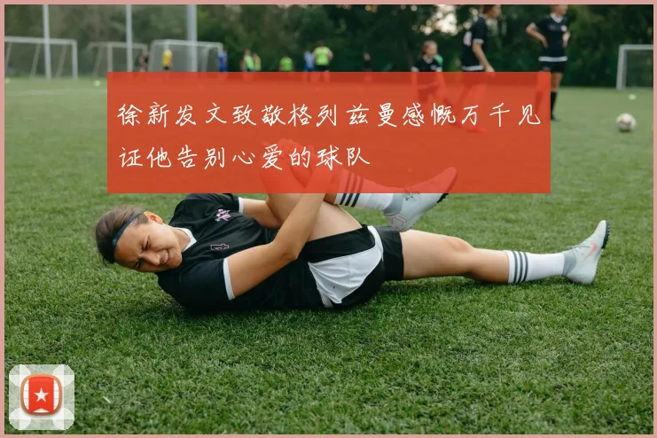 徐新发文致敬格列兹曼感慨万千见证他告别心爱的球队