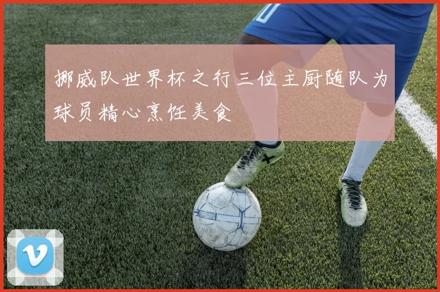 挪威队世界杯之行三位主厨随队为球员精心烹饪美食