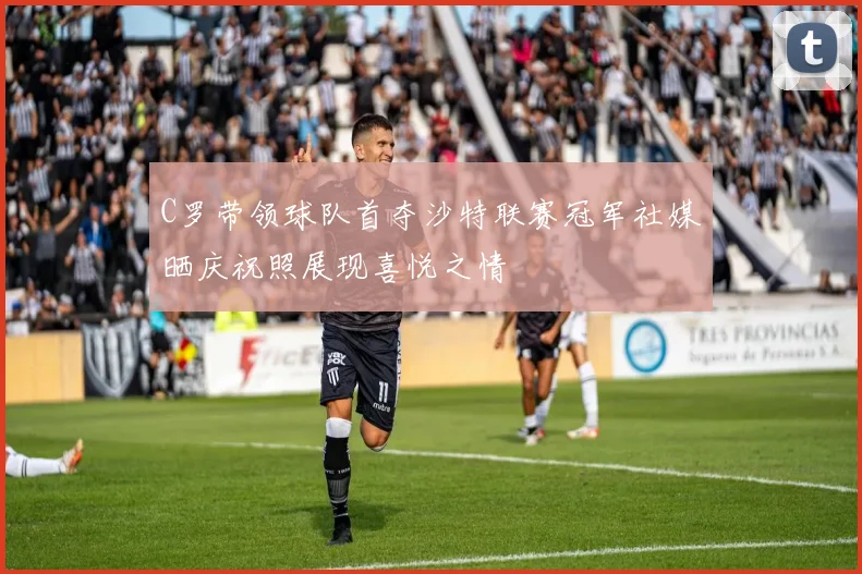 C罗带领球队首夺沙特联赛冠军社媒晒庆祝照展现喜悦之情