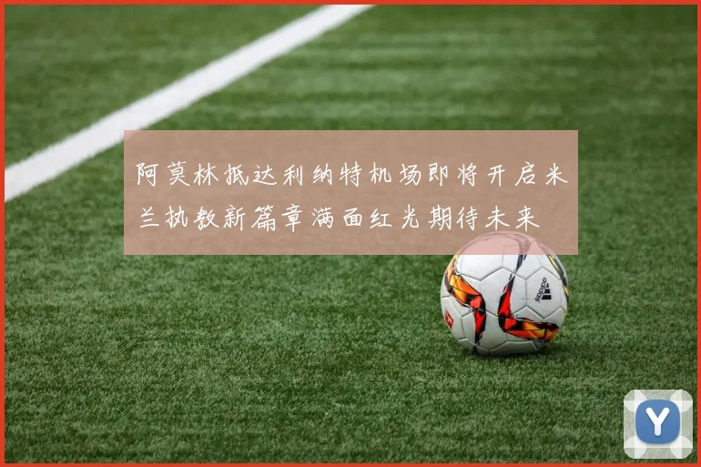 阿莫林抵达利纳特机场即将开启米兰执教新篇章满面红光期待未来