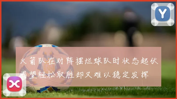 火箭队在对阵摆烂球队时状态起伏渴望轻松取胜却又难以稳定发挥