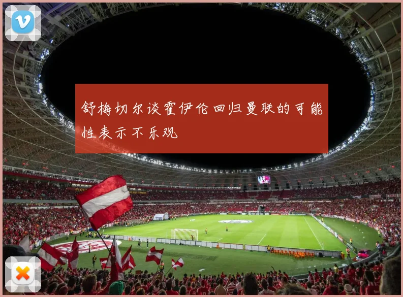 舒梅切尔谈霍伊伦回归曼联的可能性表示不乐观