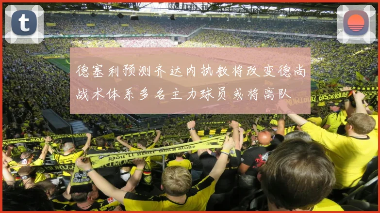德塞利预测齐达内执教将改变德尚战术体系多名主力球员或将离队