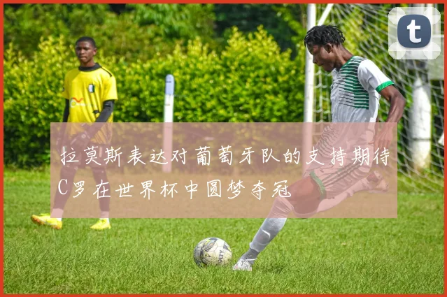 拉莫斯表达对葡萄牙队的支持期待C罗在世界杯中圆梦夺冠