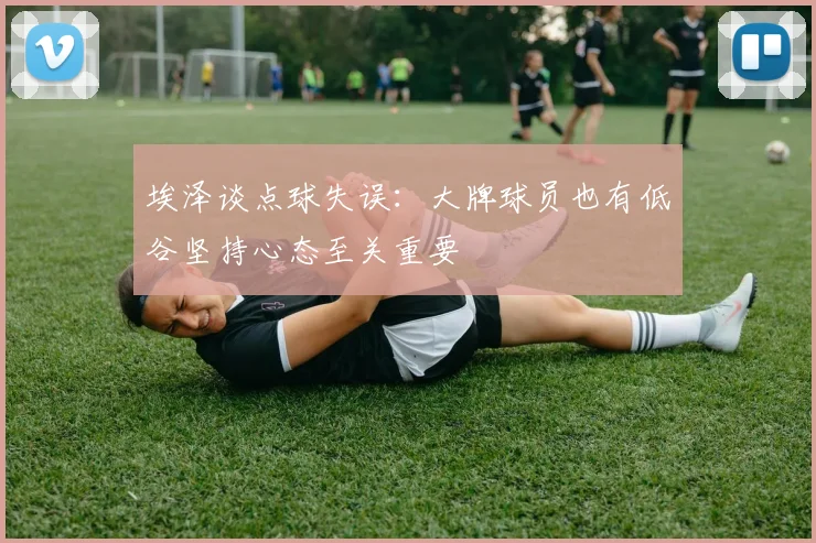 埃泽谈点球失误：大牌球员也有低谷坚持心态至关重要
