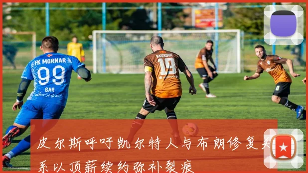 皮尔斯呼吁凯尔特人与布朗修复关系以顶薪续约弥补裂痕