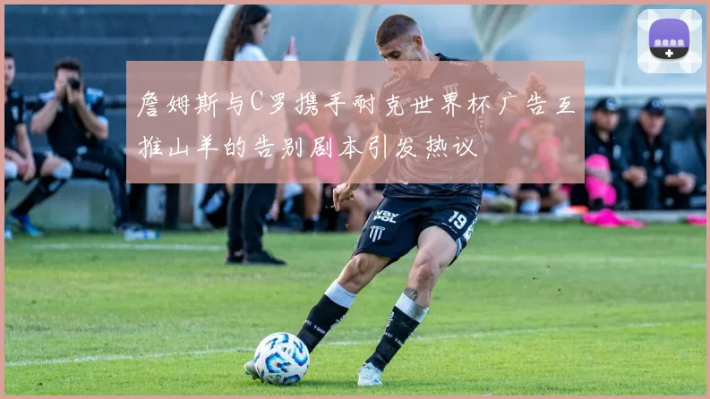 詹姆斯与C罗携手耐克世界杯广告互推山羊的告别剧本引发热议