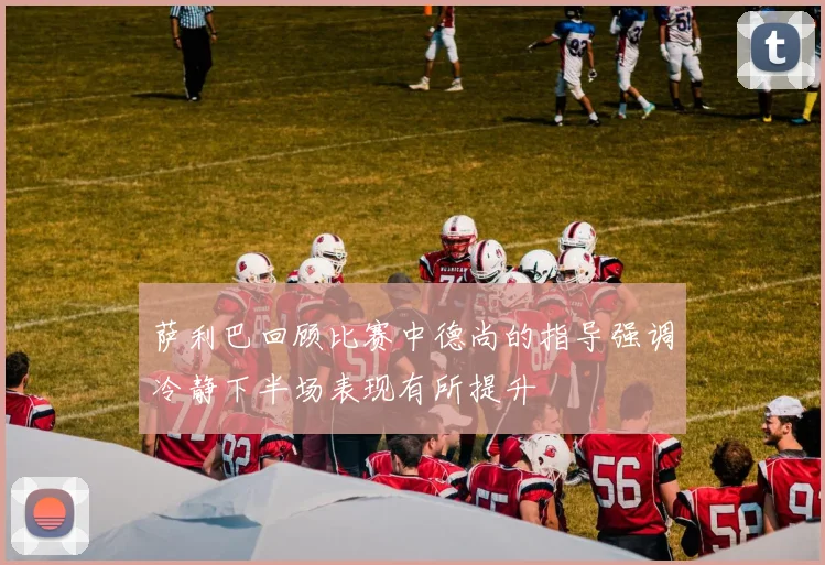 萨利巴回顾比赛中德尚的指导强调冷静下半场表现有所提升