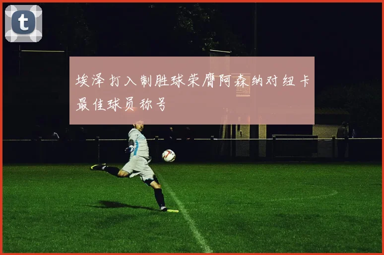 埃泽打入制胜球荣膺阿森纳对纽卡最佳球员称号