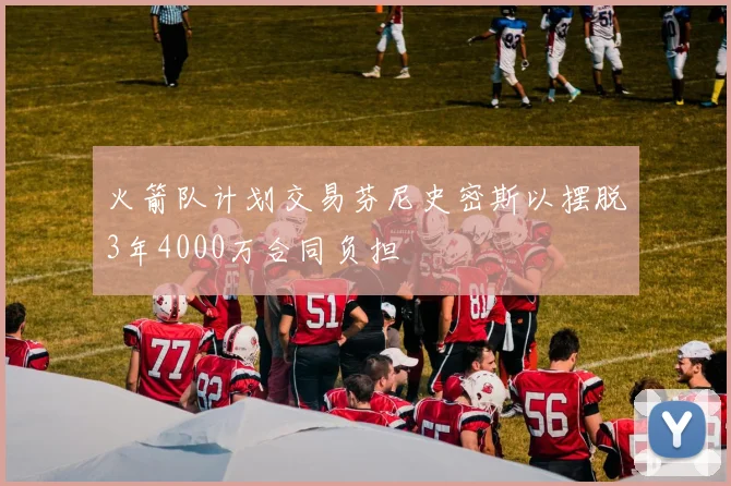火箭队计划交易芬尼史密斯以摆脱3年4000万合同负担