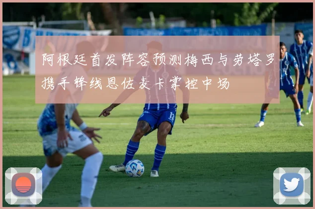 阿根廷首发阵容预测梅西与劳塔罗携手锋线恩佐麦卡掌控中场
