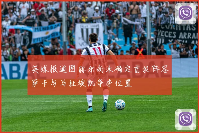 英媒报道图赫尔尚未确定首发阵容萨卡与马杜埃凯争夺位置